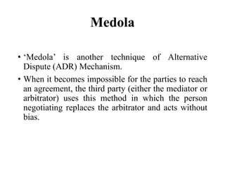 Medola
• ‘Medola’ is another technique of Alternative
Dispute (ADR) Mechanism.
• When it becomes impossible for the parties to reach
an agreement, the third party (either the mediator or
arbitrator) uses this method in which the person
negotiating replaces the arbitrator and acts without
bias.
 