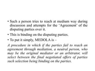 • Such a person tries to reach at medium way during
discussion and attempts for the ‘Agreement’ of the
disputing parties over it.
• This is binding on the disputing parties.
• To put it simply, MEDOLA is –
A procedure in which if the parties fail to reach an
agreement through mediation, a neutral person, who
may be the original mediator or an arbitrator, will
select between the final negotiated offers of parties
such selection being binding on the parties.
 