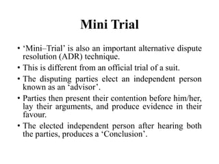 Mini Trial
• ‘Mini–Trial’ is also an important alternative dispute
resolution (ADR) technique.
• This is different from an official trial of a suit.
• The disputing parties elect an independent person
known as an ‘advisor’.
• Parties then present their contention before him/her,
lay their arguments, and produce evidence in their
favour.
• The elected independent person after hearing both
the parties, produces a ‘Conclusion’.
 