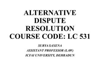 ALTERNATIVE
DISPUTE
RESOLUTION
COURSE CODE: LC 531
SURYA SAXENA
ASSISTANT PROFESSOR (LAW)
ICFAI UNIVERSITY, DEHRADUN
 