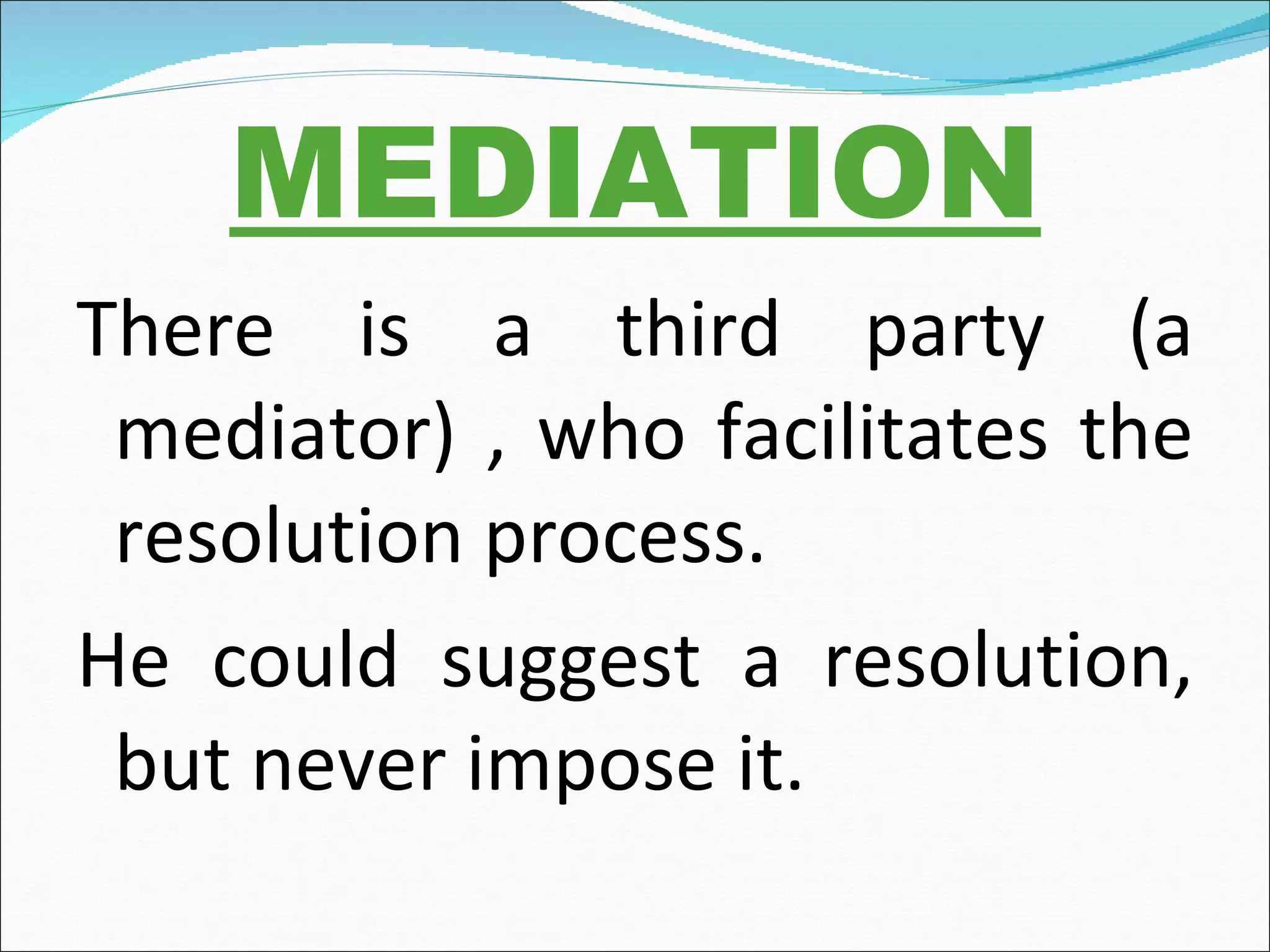 MEDIATION There is a third party (a mediator) , who facilitates the resolution process. He could suggest a resolution, but never impose it.