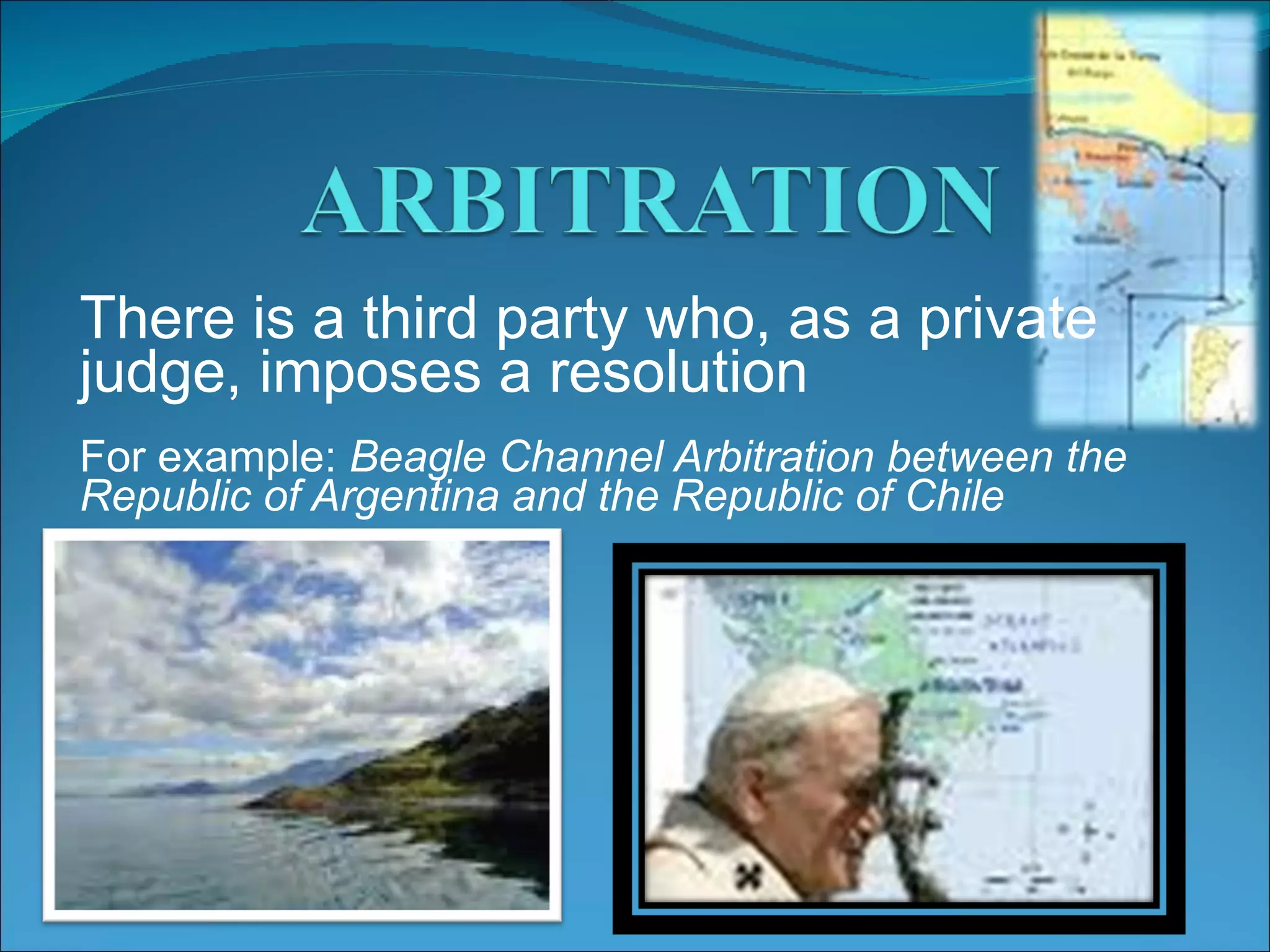 There is a third party who, as a private judge, imposes a resolution For example: Beagle Channel Arbitration between the Republic of Argentina and the Republic of Chile