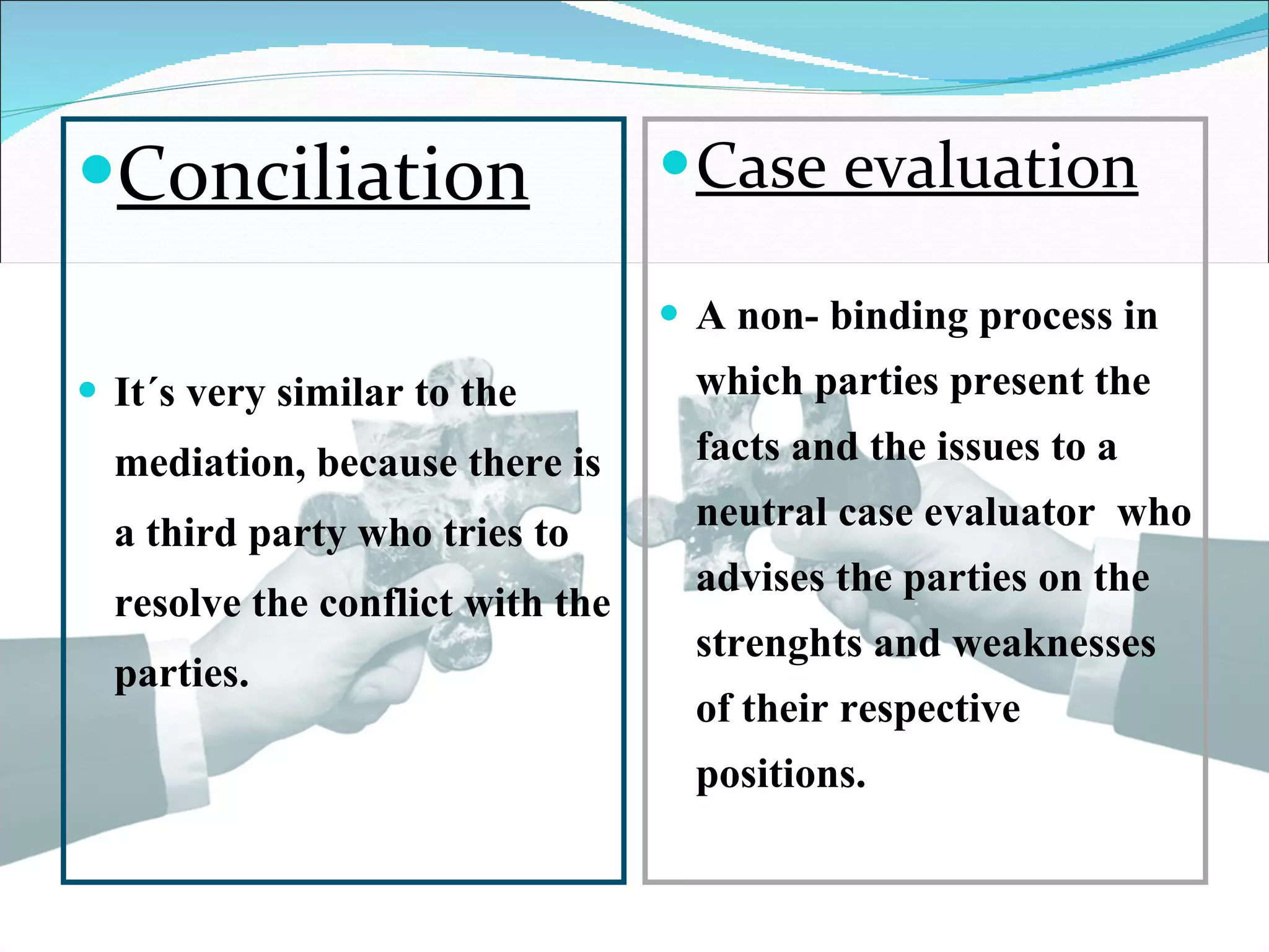Conciliation It´s very similar to the mediation, because there is a third party who tries to resolve the conflict with the parties. Case evaluation A non- binding process in which parties present the facts and the issues to a neutral case evaluator who advises the parties on the strenghts and weaknesses of their respective positions.