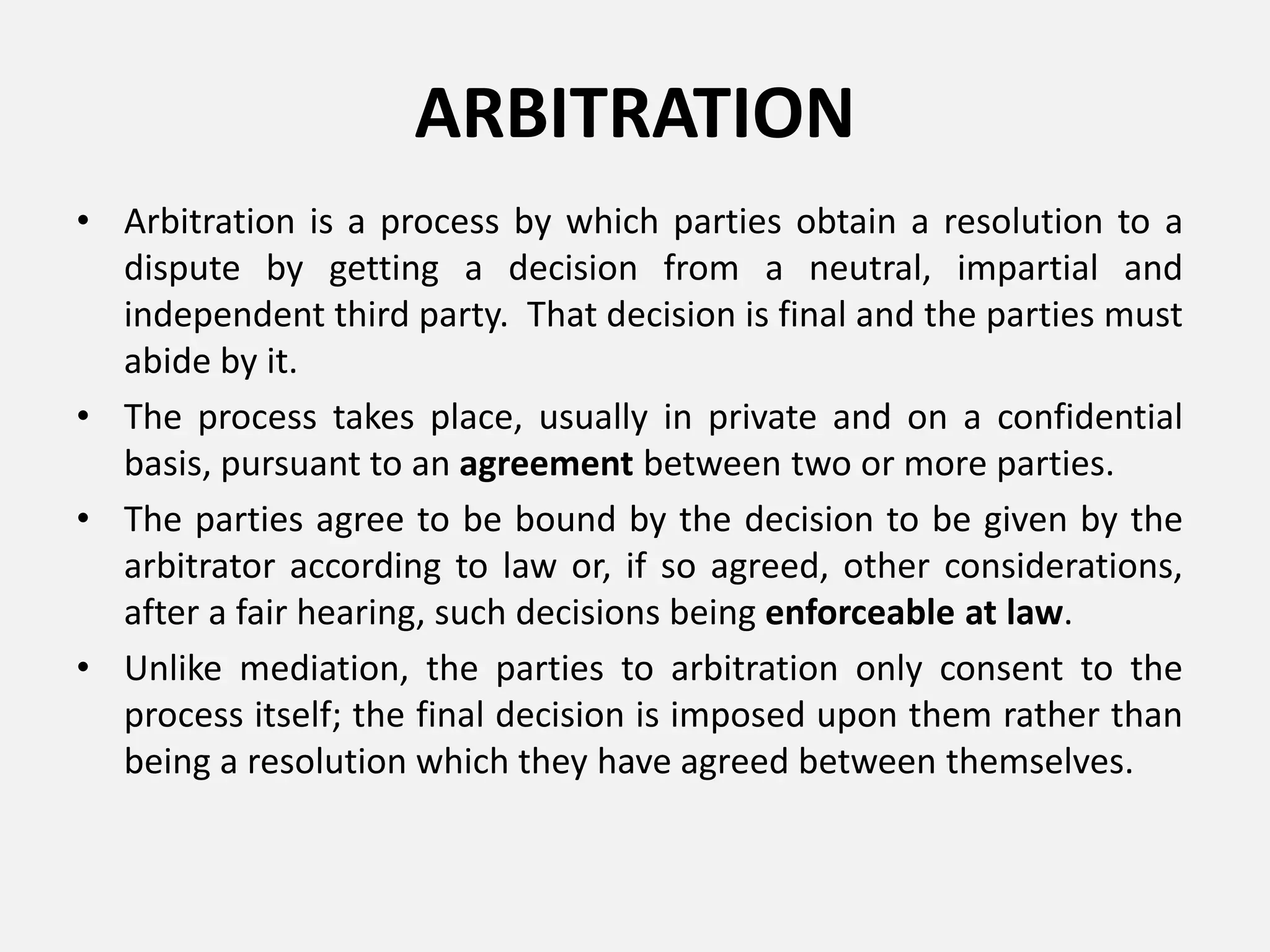 ARBITRATION
• Arbitration is a process by which parties obtain a resolution to a
dispute by getting a decision from a neutral, impartial and
independent third party. That decision is final and the parties must
abide by it.
• The process takes place, usually in private and on a confidential
basis, pursuant to an agreement between two or more parties.
• The parties agree to be bound by the decision to be given by the
arbitrator according to law or, if so agreed, other considerations,
after a fair hearing, such decisions being enforceable at law.
• Unlike mediation, the parties to arbitration only consent to the
process itself; the final decision is imposed upon them rather than
being a resolution which they have agreed between themselves.
 