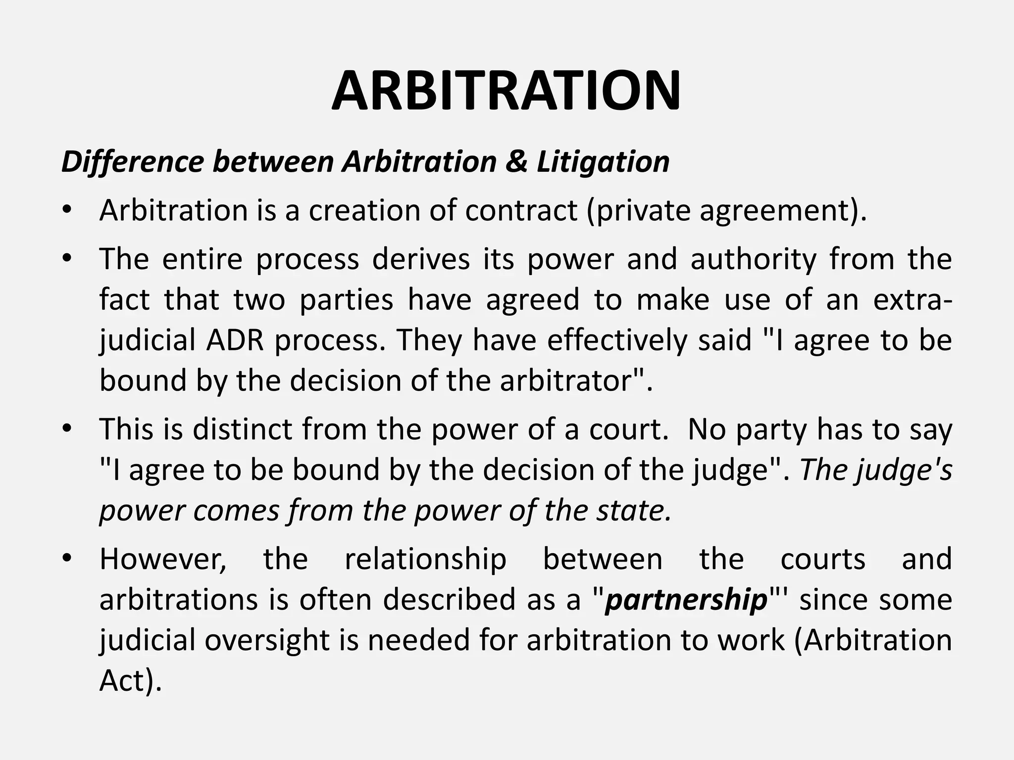 ARBITRATION
Difference between Arbitration & Litigation
• Arbitration is a creation of contract (private agreement).
• The entire process derives its power and authority from the
fact that two parties have agreed to make use of an extra-
judicial ADR process. They have effectively said "I agree to be
bound by the decision of the arbitrator".
• This is distinct from the power of a court. No party has to say
"I agree to be bound by the decision of the judge". The judge's
power comes from the power of the state.
• However, the relationship between the courts and
arbitrations is often described as a "partnership"' since some
judicial oversight is needed for arbitration to work (Arbitration
Act).
 