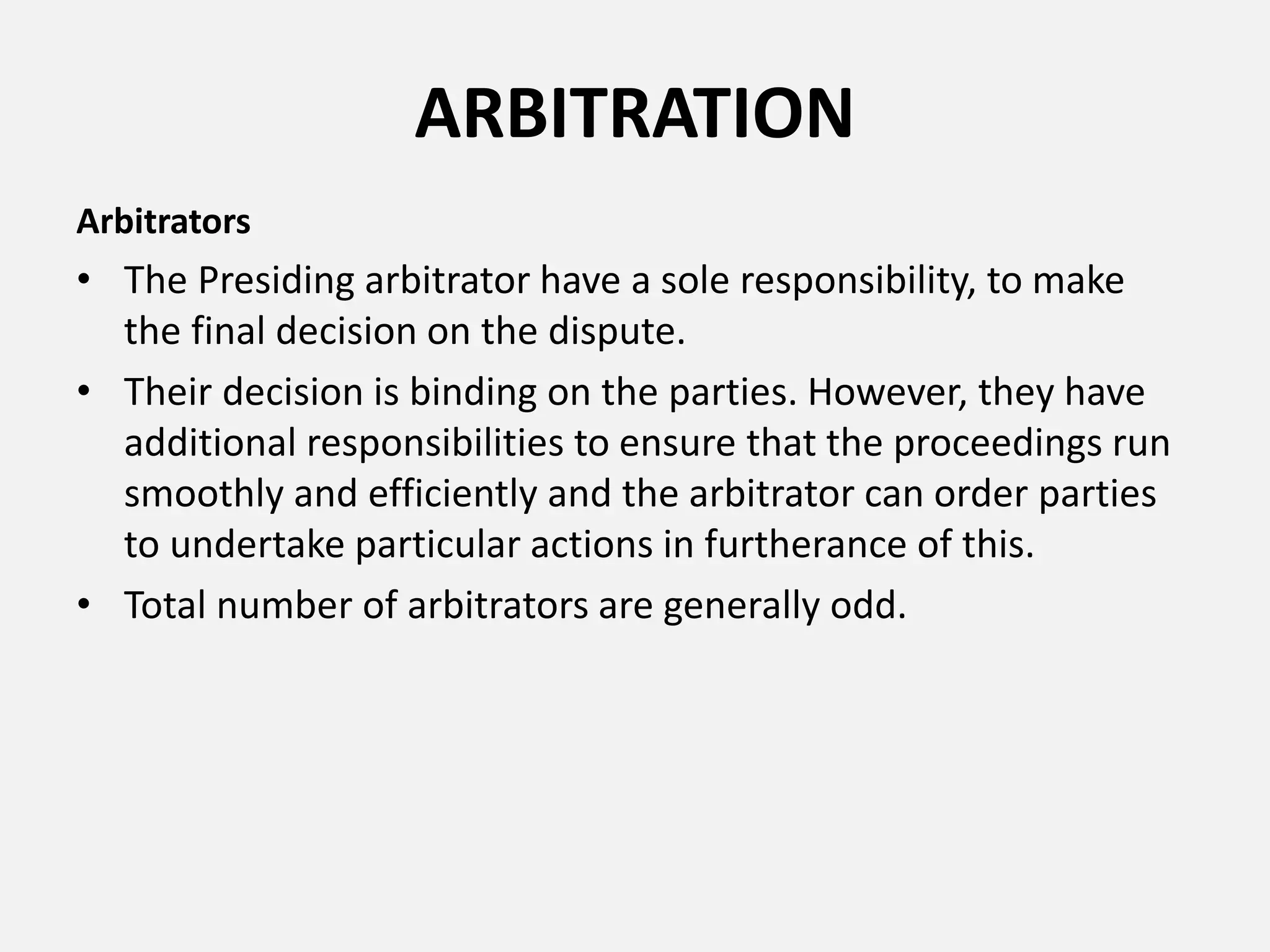 ARBITRATION
Arbitrators
• The Presiding arbitrator have a sole responsibility, to make
the final decision on the dispute.
• Their decision is binding on the parties. However, they have
additional responsibilities to ensure that the proceedings run
smoothly and efficiently and the arbitrator can order parties
to undertake particular actions in furtherance of this.
• Total number of arbitrators are generally odd.
 