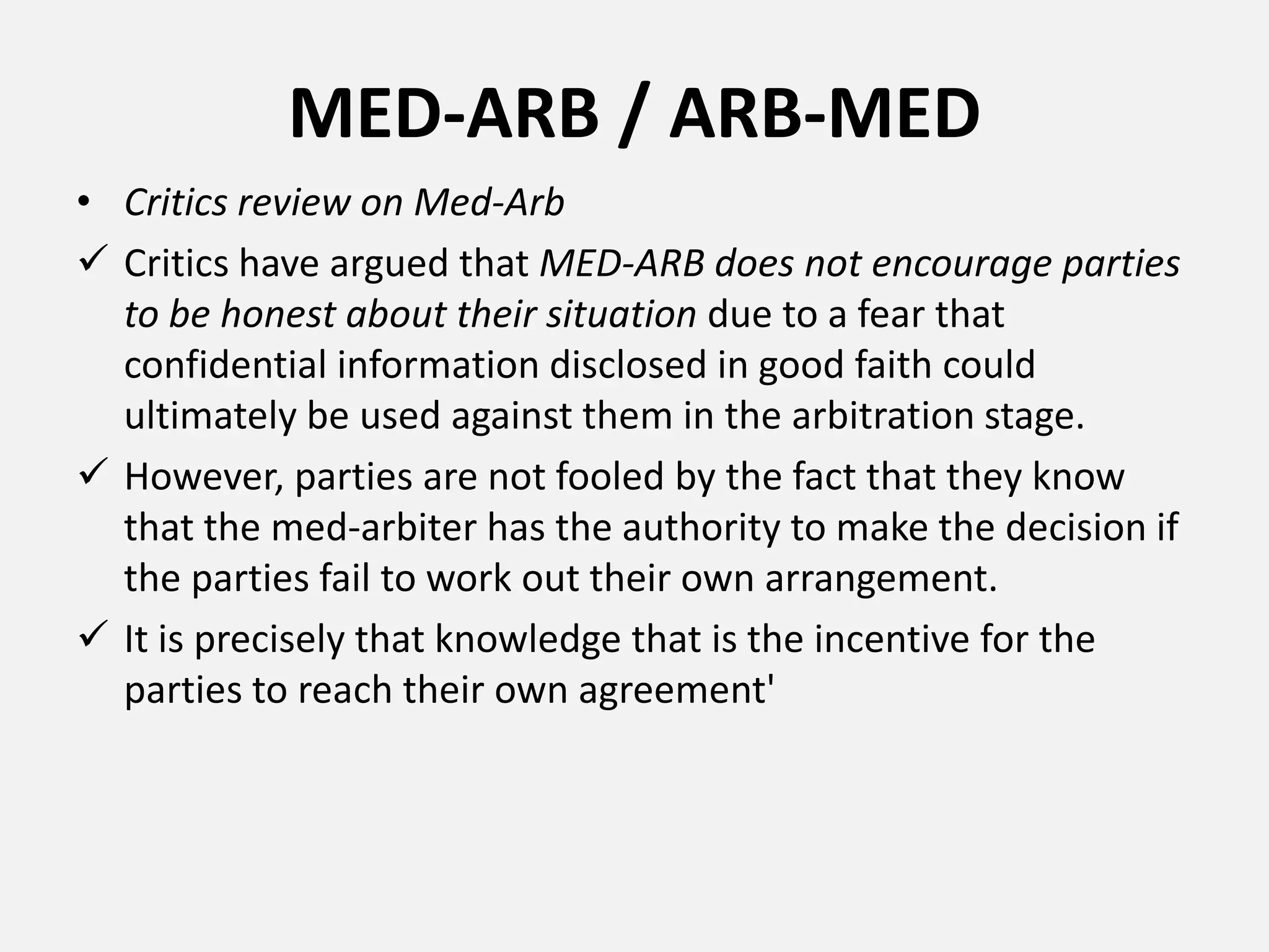 MED-ARB / ARB-MED
• Critics review on Med-Arb
 Critics have argued that MED-ARB does not encourage parties
to be honest about their situation due to a fear that
confidential information disclosed in good faith could
ultimately be used against them in the arbitration stage.
 However, parties are not fooled by the fact that they know
that the med-arbiter has the authority to make the decision if
the parties fail to work out their own arrangement.
 It is precisely that knowledge that is the incentive for the
parties to reach their own agreement'
 