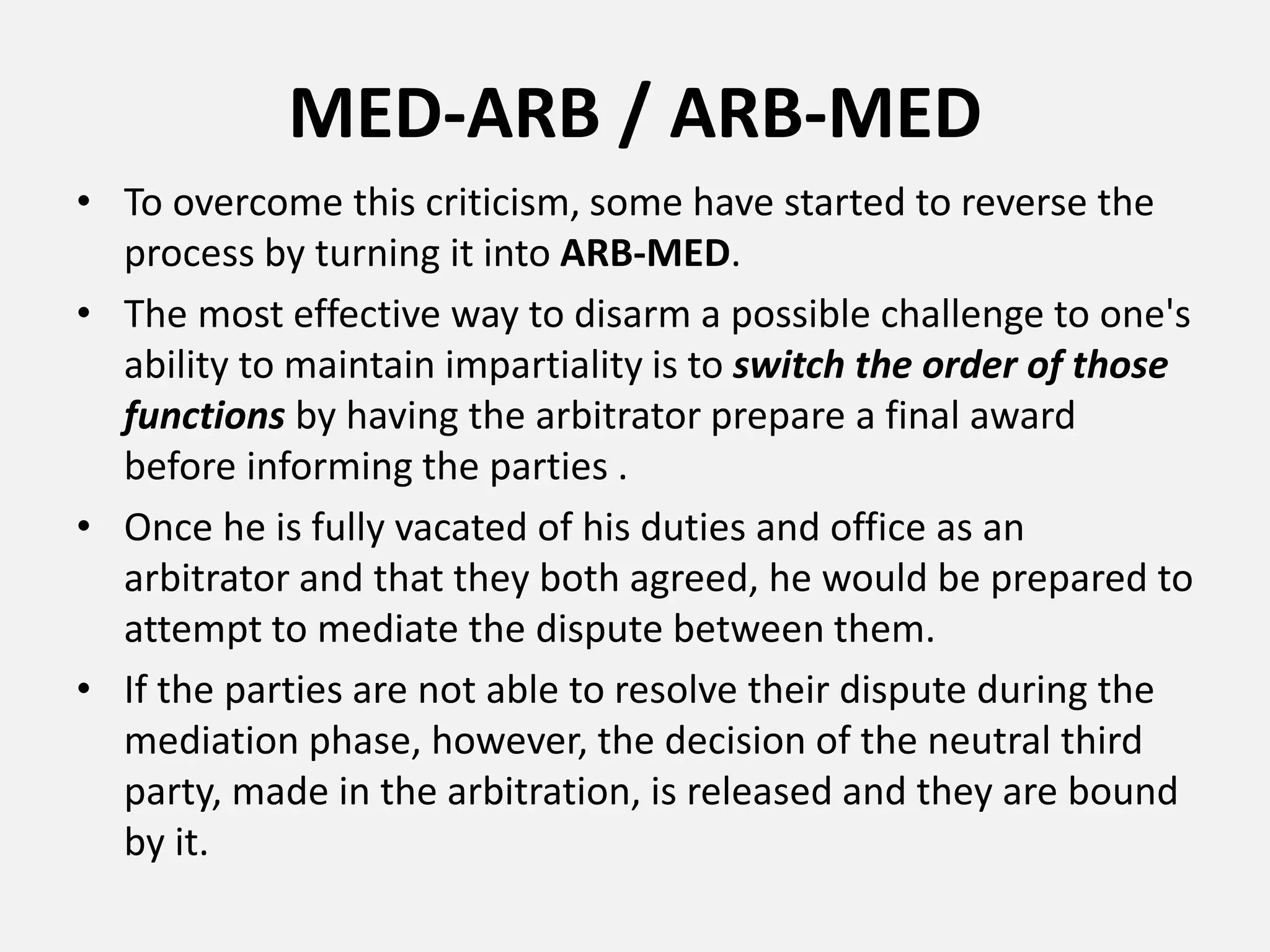 MED-ARB / ARB-MED
• To overcome this criticism, some have started to reverse the
process by turning it into ARB-MED.
• The most effective way to disarm a possible challenge to one's
ability to maintain impartiality is to switch the order of those
functions by having the arbitrator prepare a final award
before informing the parties .
• Once he is fully vacated of his duties and office as an
arbitrator and that they both agreed, he would be prepared to
attempt to mediate the dispute between them.
• If the parties are not able to resolve their dispute during the
mediation phase, however, the decision of the neutral third
party, made in the arbitration, is released and they are bound
by it.
 
