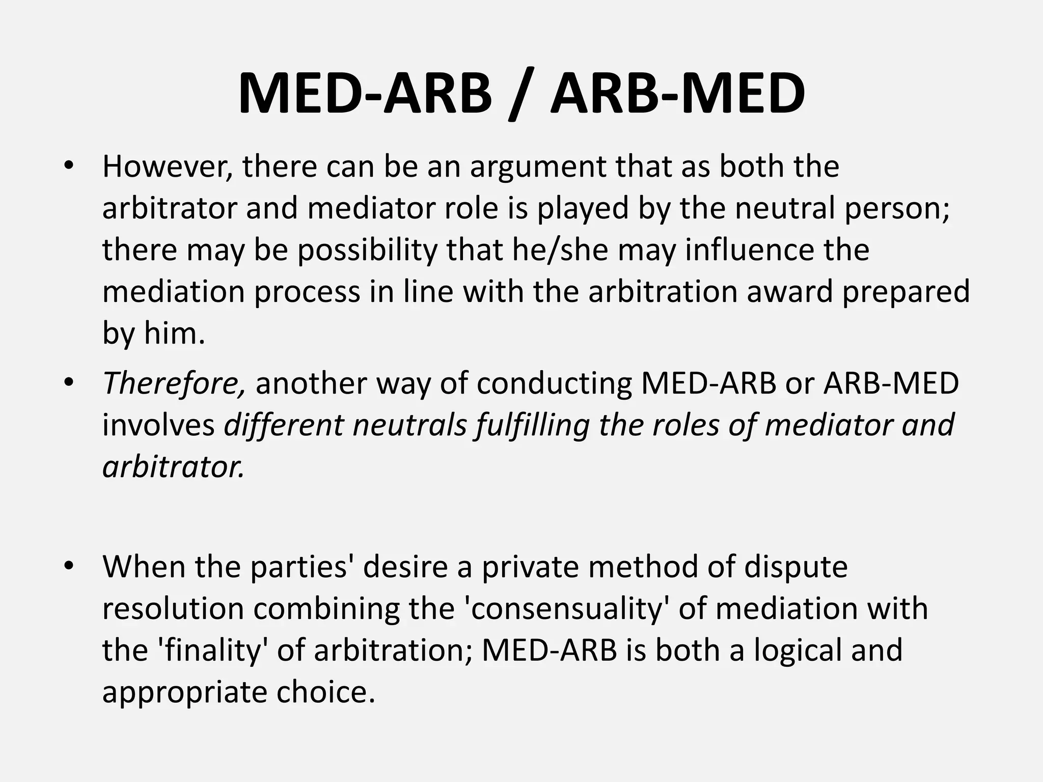 MED-ARB / ARB-MED
• However, there can be an argument that as both the
arbitrator and mediator role is played by the neutral person;
there may be possibility that he/she may influence the
mediation process in line with the arbitration award prepared
by him.
• Therefore, another way of conducting MED-ARB or ARB-MED
involves different neutrals fulfilling the roles of mediator and
arbitrator.
• When the parties' desire a private method of dispute
resolution combining the 'consensuality' of mediation with
the 'finality' of arbitration; MED-ARB is both a logical and
appropriate choice.
 
