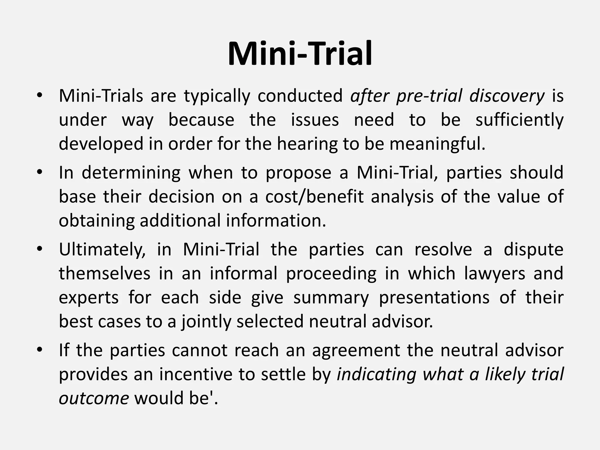 Mini-Trial
• Mini-Trials are typically conducted after pre-trial discovery is
under way because the issues need to be sufficiently
developed in order for the hearing to be meaningful.
• In determining when to propose a Mini-Trial, parties should
base their decision on a cost/benefit analysis of the value of
obtaining additional information.
• Ultimately, in Mini-Trial the parties can resolve a dispute
themselves in an informal proceeding in which lawyers and
experts for each side give summary presentations of their
best cases to a jointly selected neutral advisor.
• If the parties cannot reach an agreement the neutral advisor
provides an incentive to settle by indicating what a likely trial
outcome would be'.
 