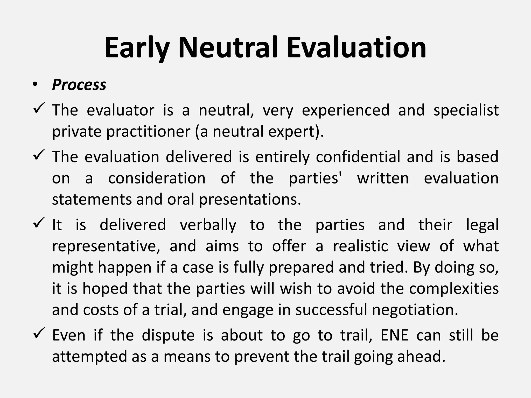 Early Neutral Evaluation
• Process
 The evaluator is a neutral, very experienced and specialist
private practitioner (a neutral expert).
 The evaluation delivered is entirely confidential and is based
on a consideration of the parties' written evaluation
statements and oral presentations.
 It is delivered verbally to the parties and their legal
representative, and aims to offer a realistic view of what
might happen if a case is fully prepared and tried. By doing so,
it is hoped that the parties will wish to avoid the complexities
and costs of a trial, and engage in successful negotiation.
 Even if the dispute is about to go to trail, ENE can still be
attempted as a means to prevent the trail going ahead.
 