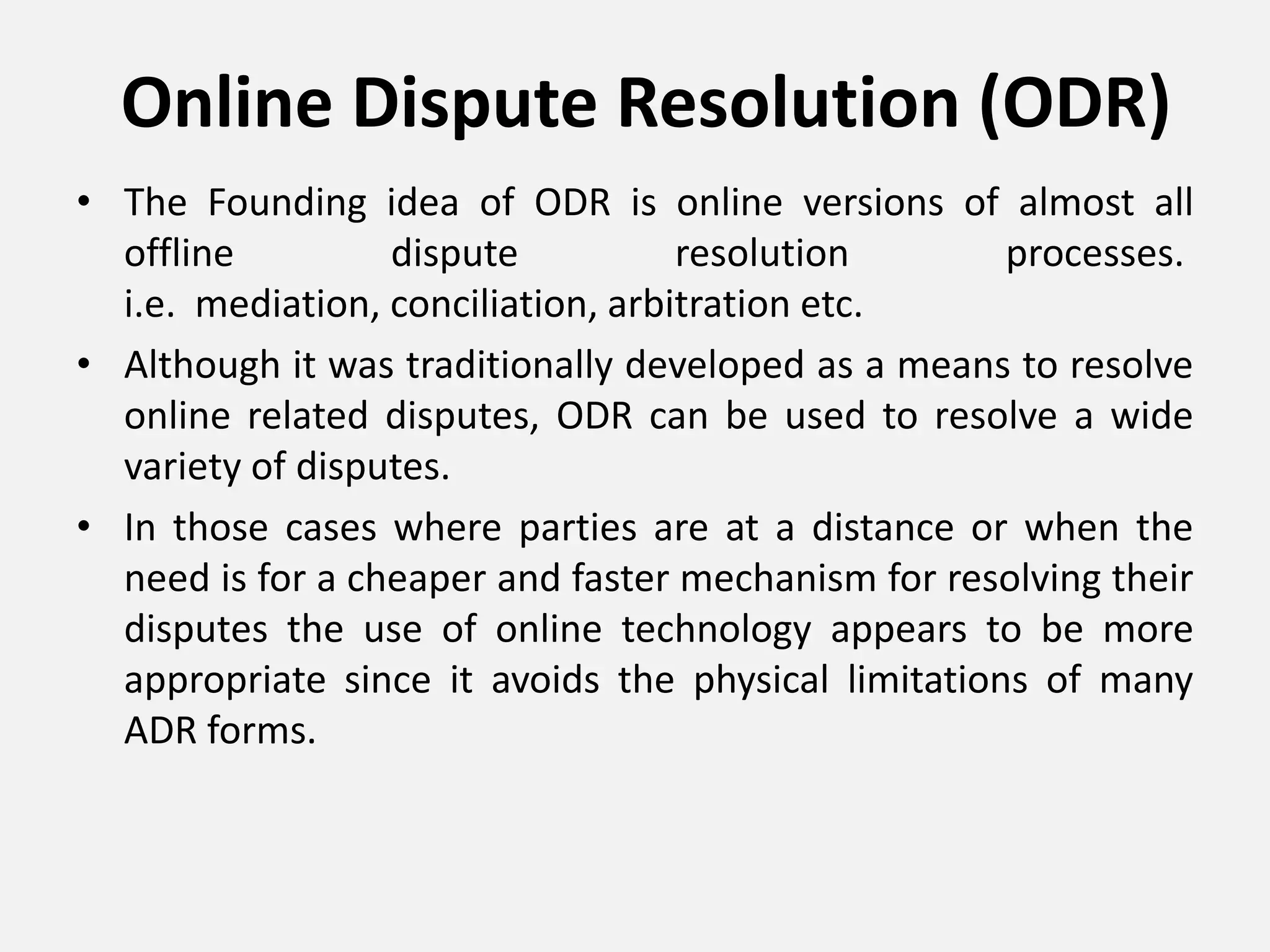 Online Dispute Resolution (ODR)
• The Founding idea of ODR is online versions of almost all
offline dispute resolution processes.
i.e. mediation, conciliation, arbitration etc.
• Although it was traditionally developed as a means to resolve
online related disputes, ODR can be used to resolve a wide
variety of disputes.
• In those cases where parties are at a distance or when the
need is for a cheaper and faster mechanism for resolving their
disputes the use of online technology appears to be more
appropriate since it avoids the physical limitations of many
ADR forms.
 
