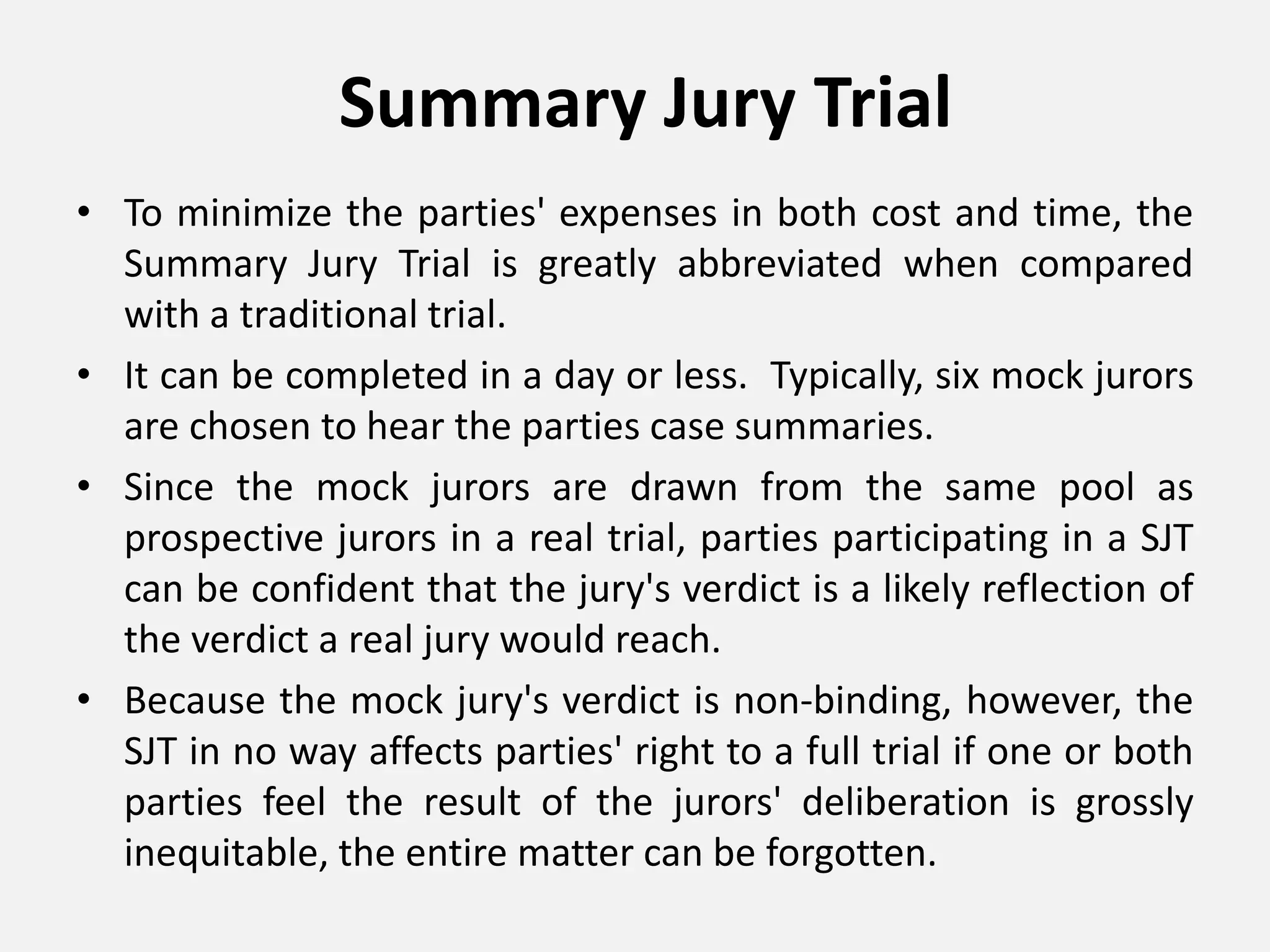 Summary Jury Trial
• To minimize the parties' expenses in both cost and time, the
Summary Jury Trial is greatly abbreviated when compared
with a traditional trial.
• It can be completed in a day or less. Typically, six mock jurors
are chosen to hear the parties case summaries.
• Since the mock jurors are drawn from the same pool as
prospective jurors in a real trial, parties participating in a SJT
can be confident that the jury's verdict is a likely reflection of
the verdict a real jury would reach.
• Because the mock jury's verdict is non-binding, however, the
SJT in no way affects parties' right to a full trial if one or both
parties feel the result of the jurors' deliberation is grossly
inequitable, the entire matter can be forgotten.
 