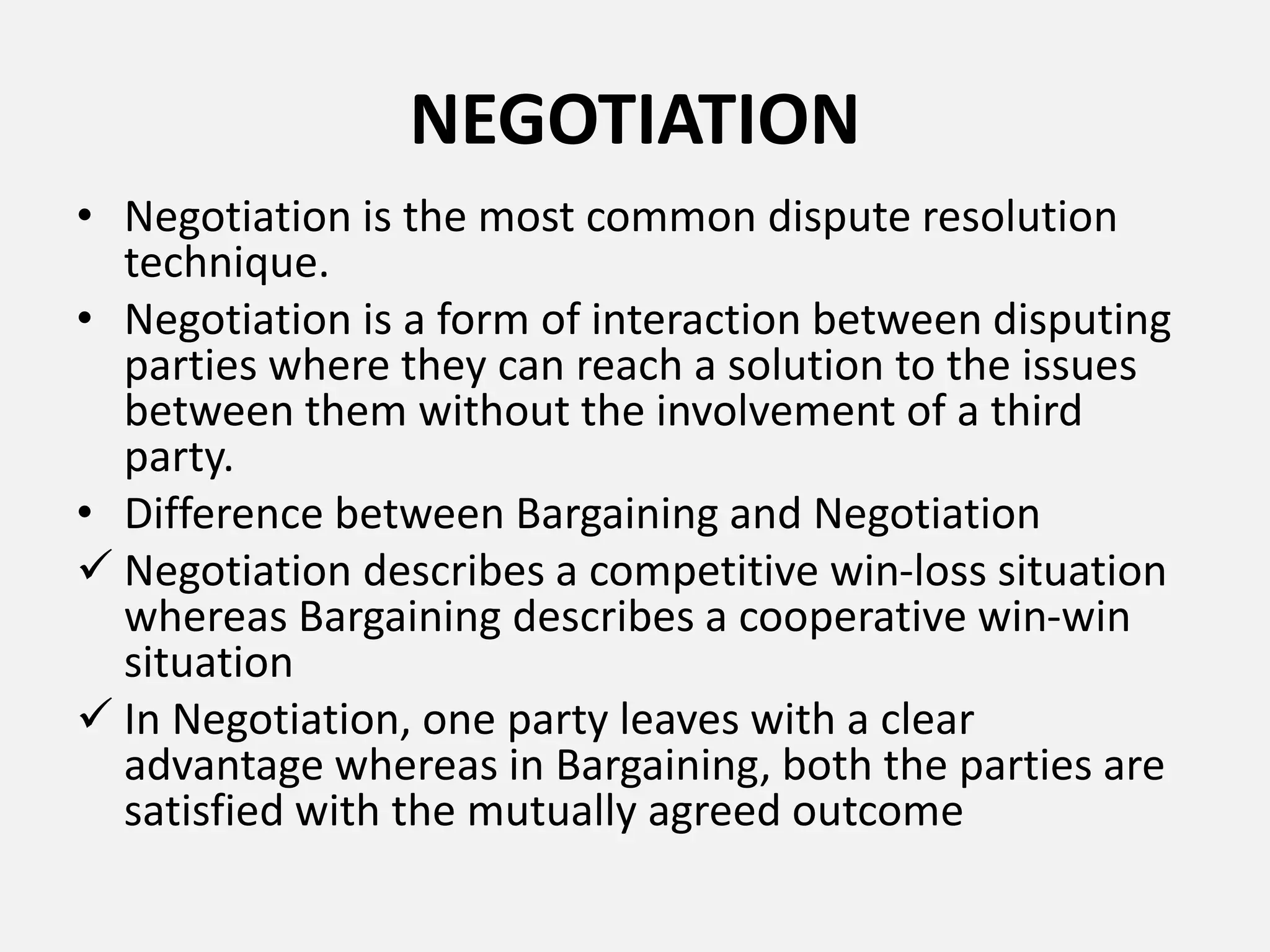NEGOTIATION
• Negotiation is the most common dispute resolution
technique.
• Negotiation is a form of interaction between disputing
parties where they can reach a solution to the issues
between them without the involvement of a third
party.
• Difference between Bargaining and Negotiation
 Negotiation describes a competitive win-loss situation
whereas Bargaining describes a cooperative win-win
situation
 In Negotiation, one party leaves with a clear
advantage whereas in Bargaining, both the parties are
satisfied with the mutually agreed outcome
 