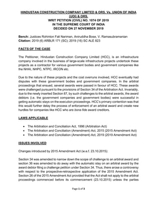 Page 1 of 3
HINDUSTAN CONSTRUCTION COMPANY LIMITED & ORS. Vs. UNION OF INDIA
(UOI) & ORS.
WRIT PETITION (CIVIL) NO. 1074 OF 2019
IN THE SUPREME COURT OF INDIA
DECIDED ON 27 NOVEMBER 2019
Bench: Justices Rohinton Fali Nariman, Aniruddha Bose, V. Ramasubramanian
Citation: 2019 (6) ARBLR 171 (SC); 2019 (16) SC ALE 823
FACTS OF THE CASE
The Petitioner, Hindustan Construction Company Limited (HCC), is an infrastructure
company involved in the business of large-scale infrastructure projects undertook these
projects as a contractor for various government bodies and government companies like
the NHAI, NHPC, NTPC, IRCON etc.
Due to the nature of these projects and the cost overruns involved, HCC eventually had
disputes with these government bodies and government companies. In the arbitral
proceedings that ensued, several awards were passed in favour of HCC. These awards
were challenged pursuant to the provisions of Section 34 of the Arbitration Act. Invariably,
due to the newly inserted Section 87, by such challenges to the arbitral awards, the award
debtors (i.e. the government companies and government bodies) were successful in
getting automatic stays on the execution proceedings. HCC’s primary contention was that
this would further delay the process of enforcement of an arbitral award and create new
hurdles for companies like HCC who are bona fide award creditors.
LAWS APPLICABLE
• The Arbitration and Conciliation Act, 1996 (Arbitration Act)
• The Arbitration and Conciliation (Amendment) Act, 2015 (2015 Amendment Act)
• The Arbitration and Conciliation (Amendment) Act, 2019 (2019 Amendment Act)
ISSUES INVOLVED
Changes introduced by 2015 Amendment Act (w.e.f. 23.10.2015):
Section 34 was amended to narrow down the scope of challenge to an arbitral award and
section 36 was amended to do away with the automatic stay on an arbitral award by the
award debtor filing a challenge petition under Section 34. Thus, there arose a controversy
with respect to the prospective-retrospective application of the 2015 Amendment Act.
Section 26 of the 2015 Amendment Act provided that the Act shall not apply to the arbitral
proceedings commenced before its commencement (23.10.2015) unless the parties
 