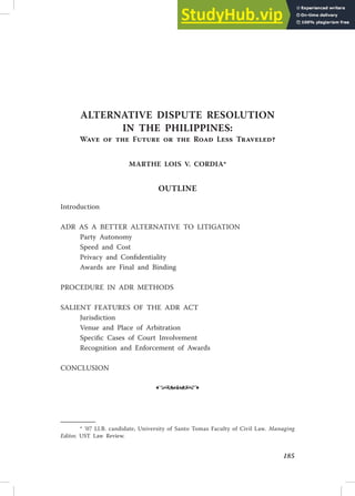 185
AlTERNATIVE DISPuTE RESOluTION
IN THE PHIlIPPINES:
Wave of the Future or the Road less Traveled?
MARTHE lOIS V. CORDIA*
OuTlINE
Introduction
ADR AS A BETTER ALTERNATIVE TO LITIGATION
Party Autonomy
Speed and Cost
Privacy and Conidentiality
Awards are Final and Binding
PROCEDURE IN ADR METHODS
SALIENT FEATURES OF THE ADR ACT
Jurisdiction
Venue and Place of Arbitration
Speciic Cases of Court Involvement
Recognition and Enforcement of Awards
CONCLUSION
•
* ’07 Ll.B. candidate, University of Santo Tomas Faculty of Civil Law. Managing
Editor, UST Law Review.
 