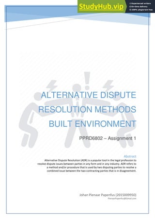 ALTERNATIVE DISPUTE
RESOLUTION METHODS
BUILT ENVIRONMENT
PPRD6802 – Assignment 1
Johan Pienaar Papenfus (2015009950)
PienaarPapenfus@Gmail.com
Abstract
Alternative Dispute Resolution (ADR) is a popular tool in the legal profession to
resolve dispute issues between parties in any form and in any industry. ADR refers to
a method and/or procedure that is used by two disputing parties to resolve a
combined issue between the two contracting parties that is in disagreement.
 