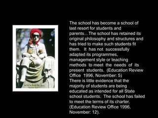 The school has become a school of
last resort for students and
parents…The school has retained its
original philosophy and structures and
has tried to make such students fit
them. It has not successfully
adapted its programmes,
management style or teaching
methods to meet the needs of its
present students. (Education Review
Office 1996, November: 5)
There is little evidence that the
majority of students are being
educated as intended for all State
school students. The school has failed
to meet the terms of its charter.
(Education Review Office 1996,
November: 12).
 