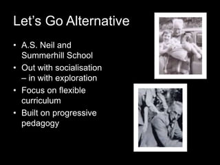 Let’s Go Alternative
• A.S. Neil and
Summerhill School
• Out with socialisation
– in with exploration
• Focus on flexible
curriculum
• Built on progressive
pedagogy
 