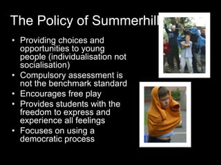 The Policy of Summerhill
• Providing choices and
opportunities to young
people (individualisation not
socialisation)
• Compulsory assessment is
not the benchmark standard
• Encourages free play
• Provides students with the
freedom to express and
experience all feelings
• Focuses on using a
democratic process
 