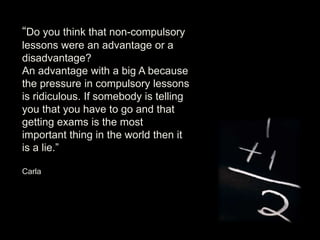 “Do you think that non-compulsory
lessons were an advantage or a
disadvantage?
An advantage with a big A because
the pressure in compulsory lessons
is ridiculous. If somebody is telling
you that you have to go and that
getting exams is the most
important thing in the world then it
is a lie.”
Carla
 