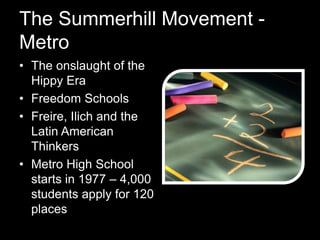The Summerhill Movement -
Metro
• The onslaught of the
Hippy Era
• Freedom Schools
• Freire, Ilich and the
Latin American
Thinkers
• Metro High School
starts in 1977 – 4,000
students apply for 120
places
 