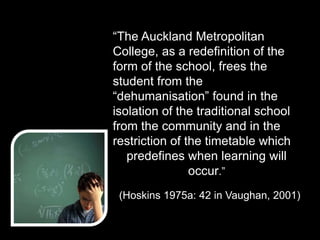 “The Auckland Metropolitan
College, as a redefinition of the
form of the school, frees the
student from the
“dehumanisation” found in the
isolation of the traditional school
from the community and in the
restriction of the timetable which
predefines when learning will
occur.”
(Hoskins 1975a: 42 in Vaughan, 2001)
 