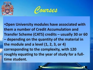 Courses
•Open University modules have associated with
them a number of Credit Accumulation and
Transfer Scheme (CATS) credits – usually 30 or 60
– depending on the quantity of the material in
the module and a level (1, 2, 3, or 4)
corresponding to the complexity, with 120
roughly equating to the year of study for a full-
time student.
 