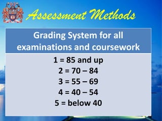 Assessment Methods
   Grading System for all
examinations and coursework
        1 = 85 and up
         2 = 70 – 84
         3 = 55 – 69
         4 = 40 – 54
        5 = below 40
 