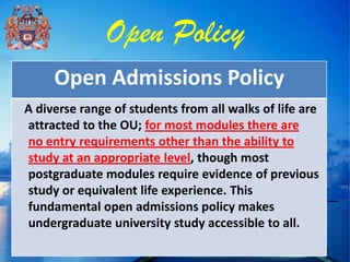 Open Policy
     Open Admissions Policy
A diverse range of students from all walks of life are
attracted to the OU; for most modules there are
no entry requirements other than the ability to
study at an appropriate level, though most
postgraduate modules require evidence of previous
study or equivalent life experience. This
fundamental open admissions policy makes
undergraduate university study accessible to all.
 