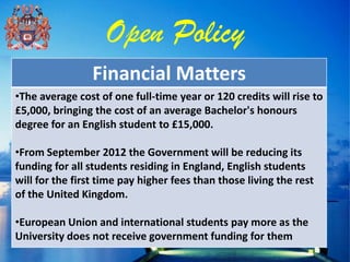 Open Policy
                 Financial Matters
•The average cost of one full-time year or 120 credits will rise to
£5,000, bringing the cost of an average Bachelor's honours
degree for an English student to £15,000.

•From September 2012 the Government will be reducing its
funding for all students residing in England, English students
will for the first time pay higher fees than those living the rest
of the United Kingdom.

•European Union and international students pay more as the
University does not receive government funding for them
 