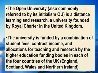 •The Open University (also commonly
referred to by its initialism OU) is a distance
learning and research, a university founded
by Royal Charter in the United Kingdom.

•The university is funded by a combination of
student fees, contract income, and
allocations for teaching and research by the
higher education funding bodies in each of
the four countries of the UK (England,
Scotland, Wales and Northern Ireland).
 