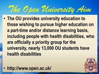 The Open University Aim
• The OU provides university education to
  those wishing to pursue higher education on
  a part-time and/or distance learning basis,
  including people with health disabilities, who
  are officially a priority group for the
  university, nearly 13,000 OU students have
  health disabilities

• http://www.open.ac.uk/
 
