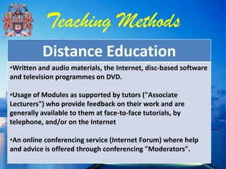 Teaching Methods
          Distance Education
•Written and audio materials, the Internet, disc-based software
and television programmes on DVD.

•Usage of Modules as supported by tutors ("Associate
Lecturers") who provide feedback on their work and are
generally available to them at face-to-face tutorials, by
telephone, and/or on the Internet

•An online conferencing service (Internet Forum) where help
and advice is offered through conferencing "Moderators".
 