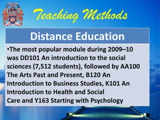 Teaching Methods
       Distance Education
•The most popular module during 2009–10
was DD101 An introduction to the social
sciences (7,512 students), followed by AA100
The Arts Past and Present, B120 An
Introduction to Business Studies, K101 An
Introduction to Health and Social
Care and Y163 Starting with Psychology
 