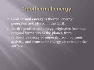 Geothermal energyGeothermal energy is thermal energy generated and stored in the Earth.Earth's geothermal energy originates from the original formation of the planet, from radioactive decay of minerals, from volcanic activity, and from solar energy absorbed at the surface.