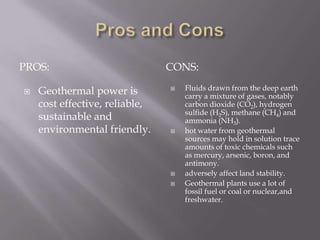 Pros and ConsPROS:CONS:Geothermal power is cost effective, reliable, sustainable and environmental friendly.Fluids drawn from the deep earth carry a mixture of gases, notably carbon dioxide (CO2), hydrogen sulfide (H2S), methane (CH4) and ammonia (NH3).hot water from geothermal sources may hold in solution trace amounts of toxic chemicals such as mercury, arsenic, boron, and antimony.adversely affect land stability.Geothermal plants use a lot of fossil fuel or coal or nuclear,and freshwater.