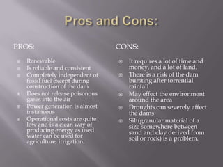 Pros and Cons:Pros:CONS:RenewableIs reliable and consistentCompletely independent of fossil fuel except during construction of the damDoes not release poisonous gases into the airPower generation is almost instaneousOperational costs are quite low and is a clean way of producing energy as used water can be used for agriculture, irrigation.It requires a lot of time and money, and a lot of land.There is a risk of the dam bursting after torrential rainfallMay effect the environment around the areaDroughts can severely affect the damsSilt(granular material of a size somewhere between sand and clay derived from soil or rock) is a problem.