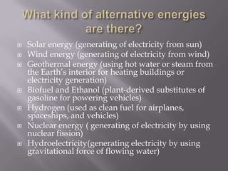 What kind of alternative energies are there?Solar energy (generating of electricity from sun)Wind energy (generating of electricity from wind)Geothermal energy (using hot water or steam from the Earth’s interior for heating buildings or electricity generation)Biofuel and Ethanol (plant-derived substitutes of gasoline for powering vehicles)Hydrogen (used as clean fuel for airplanes, spaceships, and vehicles)Nuclear energy ( generating of electricity by using nuclear fission)Hydroelectricity(generating electricity by using gravitational force of flowing water)