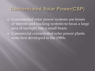 Concentrated Solar Power(CSP)Concentrated solar power systems use lenses or mirrors and tracking systems to focus a large area of sunlight into a small beam.Commercial concentrated solar power plants were first developed in the 1980s.