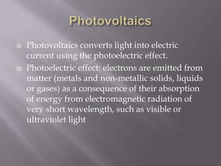 PhotovoltaicsPhotovoltaics converts light into electric current using the photoelectric effect.Photoelectric effect: electrons are emitted from matter (metals and non-metallic solids, liquids or gases) as a consequence of their absorption of energy from electromagnetic radiation of very short wavelength, such as visible or ultraviolet light