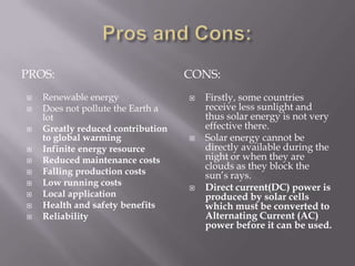 Pros and Cons:Pros:Cons:Renewable energyDoes not pollute the Earth a lotGreatly reduced contribution to global warmingInfinite energy resourceReduced maintenance costsFalling production costsLow running costsLocal applicationHealth and safety benefitsReliabilityFirstly, some countries receive less sunlight and thus solar energy is not very effective there.Solar energy cannot be directly available during the night or when they are clouds as they block the sun’s rays.Direct current(DC) power is produced by solar cells which must be converted to Alternating Current (AC) power before it can be used.