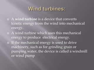 Wind turbines:A wind turbine is a device that converts kinetic energy from the wind into mechanical energy.A wind turbine which uses this mechanical energy to produce  electrical energy.If the mechanical energy is used to drive machinery, such as for grinding grain or pumping water, the device is called a windmill or wind pump