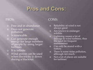 Pros and Cons:Pros:CONS:Free and in abundanceDoes not generate pollutionIs renewableCan generate enough energy for large numbers of people by using larger turbinesIt is infiniteWind power can be used when electricity is down during a blackout.Reliability of wind is not always goodAre known to endanger wildlifeLightning causes a lot of damage to wind turbines, thus the need for frequent maintanenceCan only be stored with a batteryThere is some noise pollution, although not much.Not a lot of places are suitable for turbines. 