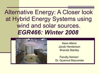 Alternative Energy: A Closer look at Hybrid Energy Systems using wind and solar sources. EGR466: Winter 2008   Keon Atkins  Jacob Henderson  Shanda Stanley  Faculty Advisor:  Dr. Quamrul Mazumder 