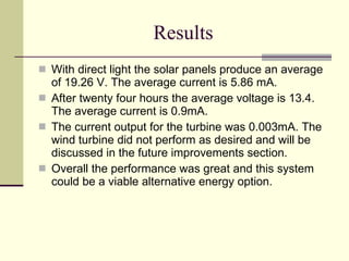 Results With direct light the solar panels produce an average of 19.26 V. The average current is 5.86 mA.  After twenty four hours the average voltage is 13.4. The average current is 0.9mA. The current output for the turbine was 0.003mA. The wind turbine did not perform as desired and will be discussed in the future improvements section. Overall the performance was great and this system could be a viable alternative energy option. 