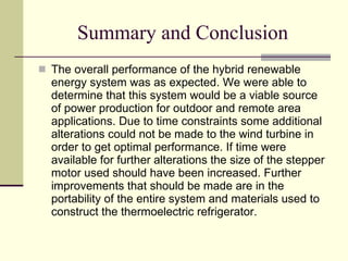 Summary and Conclusion The overall performance of the hybrid renewable energy system was as expected. We were able to determine that this system would be a viable source of power production for outdoor and remote area applications. Due to time constraints some additional alterations could not be made to the wind turbine in order to get optimal performance. If time were available for further alterations the size of the stepper motor used should have been increased. Further improvements that should be made are in the portability of the entire system and materials used to construct the thermoelectric refrigerator.  