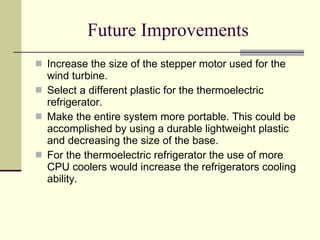 Future Improvements Increase the size of the stepper motor used for the wind turbine. Select a different plastic for the thermoelectric refrigerator.  Make the entire system more portable. This could be accomplished by using a durable lightweight plastic and decreasing the size of the base.  For the thermoelectric refrigerator the use of more CPU coolers would increase the refrigerators cooling ability.  