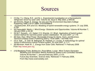 Sources [1] Dai, Y.J, Wang, R.Z , and Ni, L.  Experimental investigation on a thermoelectric refrigerator driven by solar cells . Volume 28, Issue 6, May 2003, p 949-59. [2] Hinrichs, Roger A.  Energy: Its Use and The Environment .Saunders College Publishing,1996 p 20-27 ISBN: 0-03-005868-6  [3] Deshumkh, M.K and S.S.  Modeling of hybrid renewable energy systems . 31 July 2006, p 236. [4] Pasqualetti, Martin J.  Wind Energy: Obstacles and Opportunitie s. Volume 46 Number 7, January 2004, p 24-38. [5] M.F. Qureshi,, J.K. Gabel, C.S. Khande, I.C. Bhart.  Application of hybrid system  control method for real-time power system stabilization . 18 June 2007 , p 1-19. [6] Gipe, Paul.  Wind Power: Renewable Energy for Home, Farm, and Business . Vermont;Chelsea Green Publishing,2004 p 13-54 ISBN: 1-931498-14-8 [7] S. Diaf,_, D. Diaf, M. Belhamel, M. Haddadi, A. Louche.  A methodology for optimal sizing of autonomous hybrid PV/wind system.  25 June 2007, p 1-11. [8] Barnham. Keith W. J.,  Energy from Solar Cells . Retrieved 11 February 2008 From  http://www.jstor.org [10] Blaabjerg,Frede, Boldea,Ion, Popa-Mihet, Lucian.  Wind Turbine Generator  Modeling and Simulation Where Rotational Speed is the Controlled Variable . Volume 40 Number 1, January/February 2004, p 3-10. Future,Say Scientists,  Science Daily . Retrieved 11 February 2008,  From http://www.sciencedaily.com  