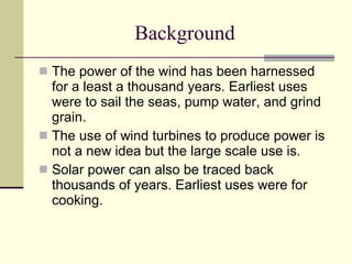 Background The power of the wind has been harnessed for a least a thousand years. Earliest uses were to sail the seas, pump water, and grind grain. The use of wind turbines to produce power is not a new idea but the large scale use is.  Solar power can also be traced back thousands of years. Earliest uses were for cooking. 